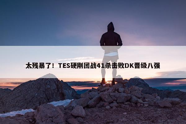 太残暴了！TES硬刚团战41杀击败DK晋级八强