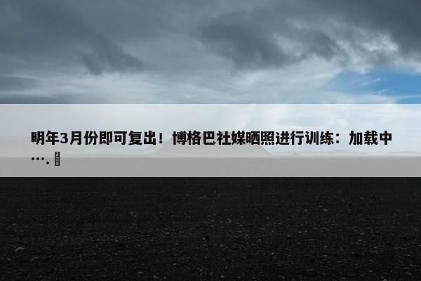 明年3月份即可复出！博格巴社媒晒照进行训练：加载中….⏳