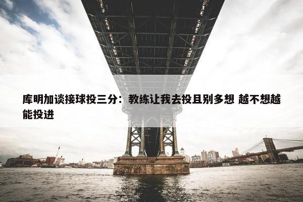 库明加谈接球投三分：教练让我去投且别多想 越不想越能投进