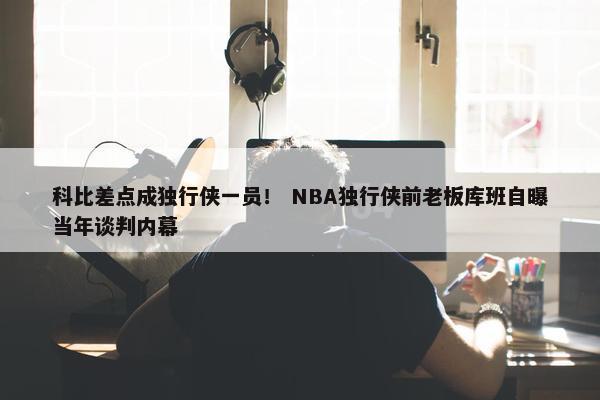 科比差点成独行侠一员！ NBA独行侠前老板库班自曝当年谈判内幕