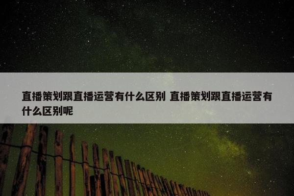 直播策划跟直播运营有什么区别 直播策划跟直播运营有什么区别呢