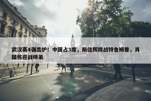 武汉赛4强出炉！中国占3席，斯佳辉挑战特鲁姆普，肖国栋迎战师弟