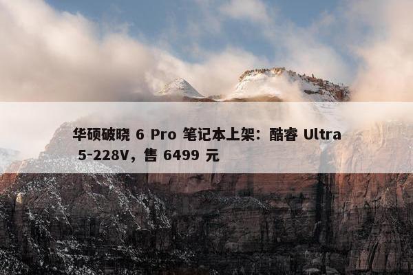 华硕破晓 6 Pro 笔记本上架：酷睿 Ultra 5-228V，售 6499 元