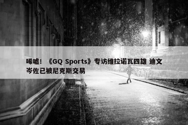 唏嘘！《GQ Sports》专访维拉诺瓦四雄 迪文岑佐已被尼克斯交易