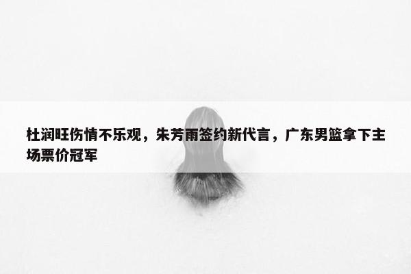 杜润旺伤情不乐观，朱芳雨签约新代言，广东男篮拿下主场票价冠军