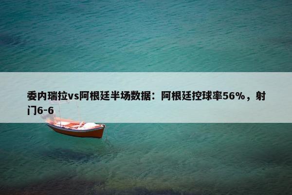 委内瑞拉vs阿根廷半场数据：阿根廷控球率56%，射门6-6