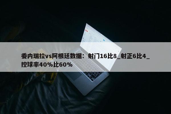 委内瑞拉vs阿根廷数据：射门16比8_射正6比4_控球率40%比60%