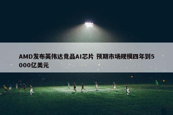 AMD发布英伟达竞品AI芯片 预期市场规模四年到5000亿美元