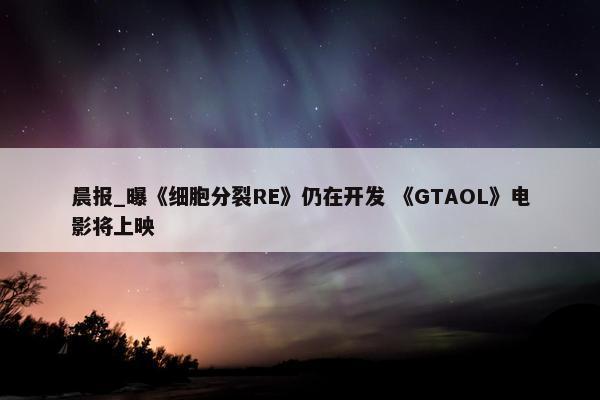 晨报_曝《细胞分裂RE》仍在开发 《GTAOL》电影将上映