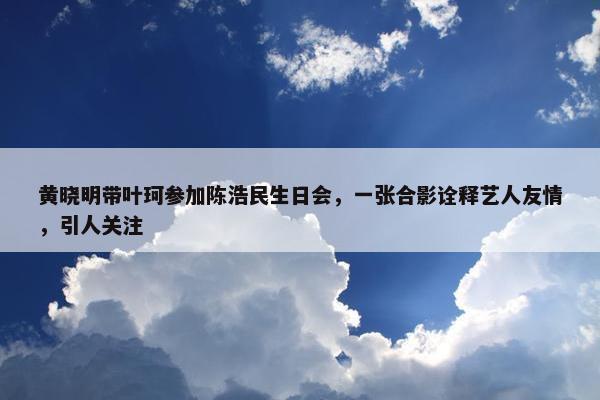 黄晓明带叶珂参加陈浩民生日会，一张合影诠释艺人友情，引人关注