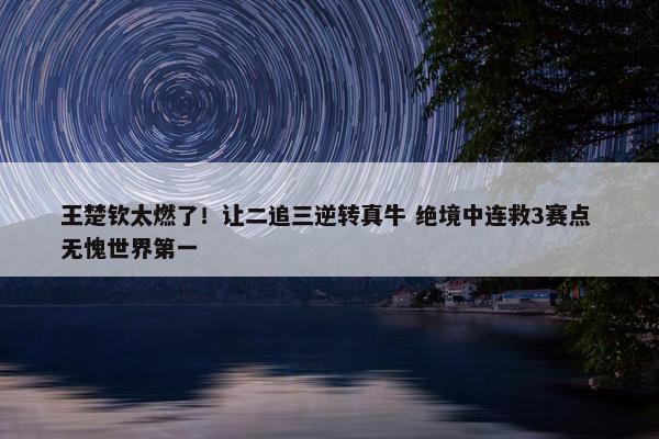 王楚钦太燃了！让二追三逆转真牛 绝境中连救3赛点 无愧世界第一