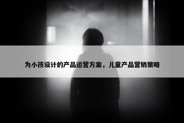 为小孩设计的产品运营方案，儿童产品营销策略