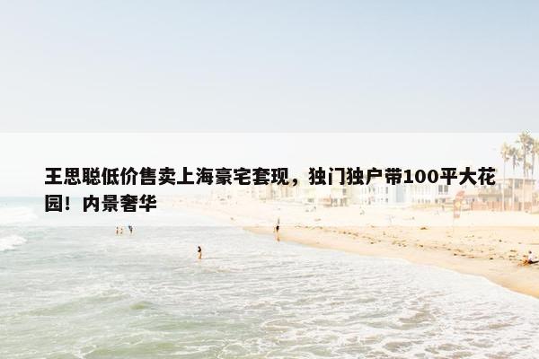 王思聪低价售卖上海豪宅套现，独门独户带100平大花园！内景奢华