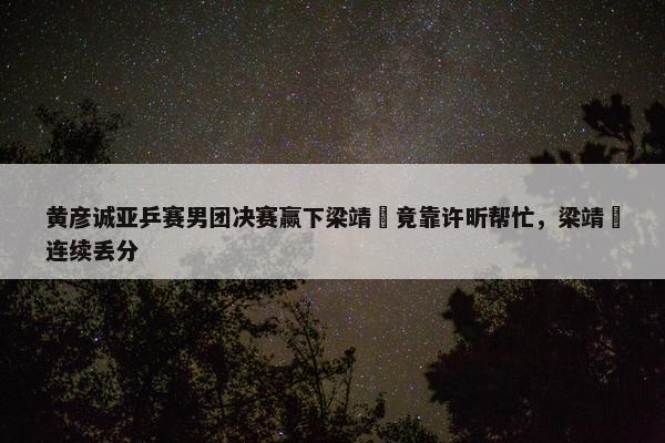 黄彦诚亚乒赛男团决赛赢下梁靖崑竟靠许昕帮忙，梁靖崑连续丢分