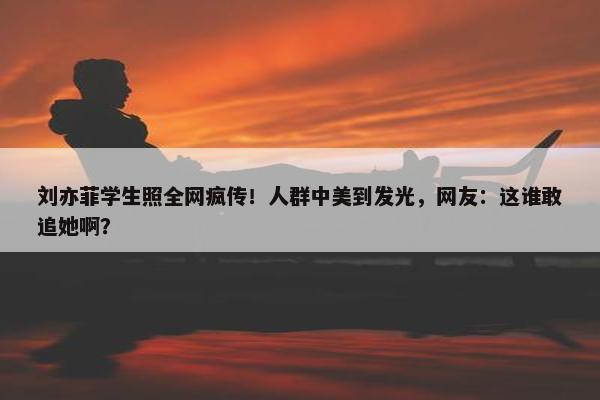 刘亦菲学生照全网疯传！人群中美到发光，网友：这谁敢追她啊？