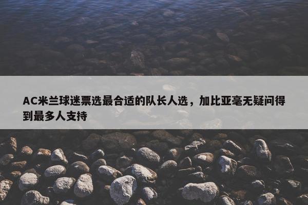 AC米兰球迷票选最合适的队长人选，加比亚毫无疑问得到最多人支持