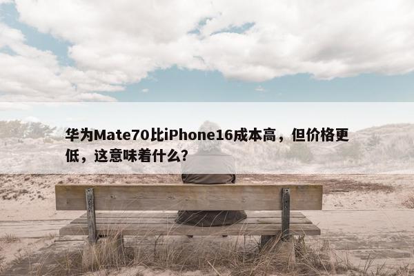 华为Mate70比iPhone16成本高，但价格更低，这意味着什么？