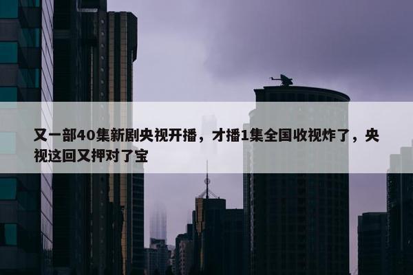 又一部40集新剧央视开播，才播1集全国收视炸了，央视这回又押对了宝