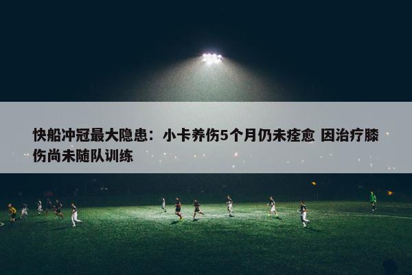 快船冲冠最大隐患：小卡养伤5个月仍未痊愈 因治疗膝伤尚未随队训练