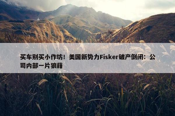 买车别买小作坊！美国新势力Fisker破产倒闭：公司内部一片狼藉