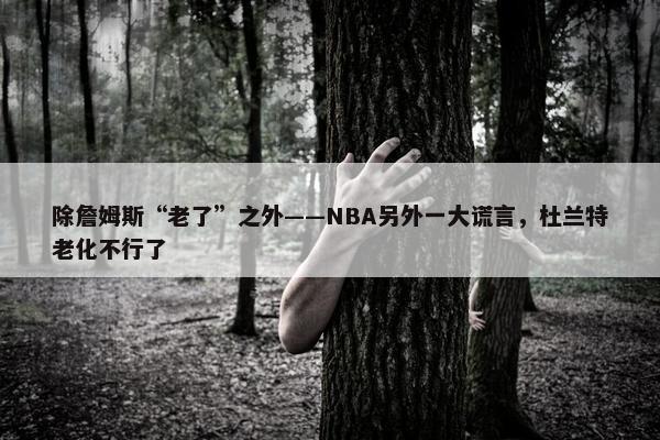 除詹姆斯“老了”之外——NBA另外一大谎言，杜兰特老化不行了