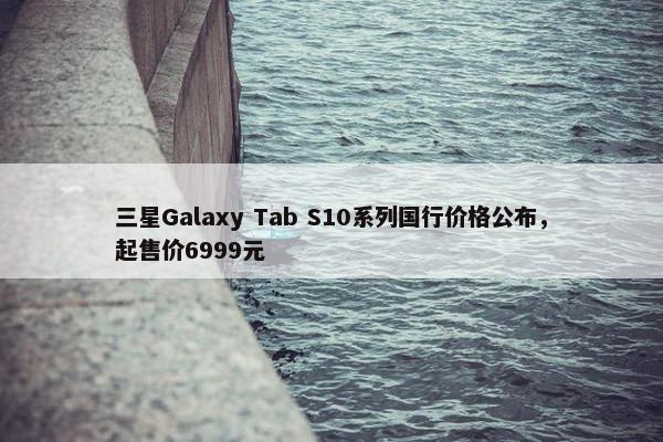 三星Galaxy Tab S10系列国行价格公布，起售价6999元