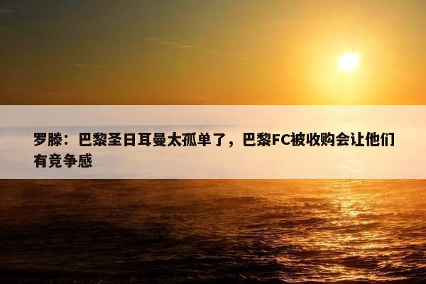 罗滕：巴黎圣日耳曼太孤单了，巴黎FC被收购会让他们有竞争感