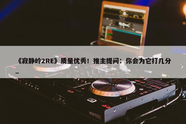 《寂静岭2RE》质量优秀！推主提问：你会为它打几分_