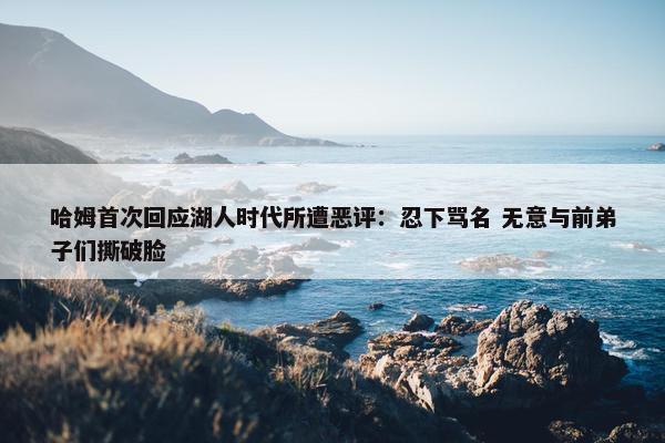 哈姆首次回应湖人时代所遭恶评：忍下骂名 无意与前弟子们撕破脸