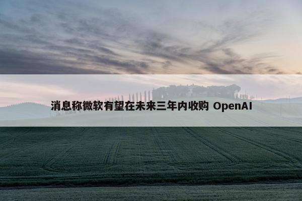 消息称微软有望在未来三年内收购 OpenAI