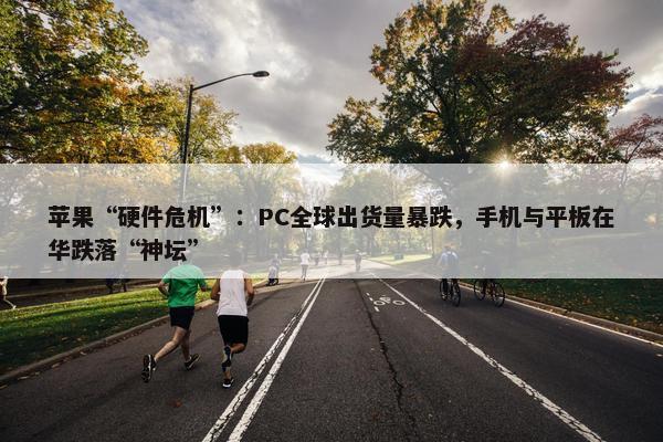 苹果“硬件危机”：PC全球出货量暴跌，手机与平板在华跌落“神坛”