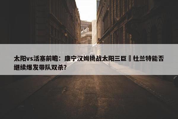 太阳vs活塞前瞻：康宁汉姆挑战太阳三巨 杜兰特能否继续爆发带队双杀？