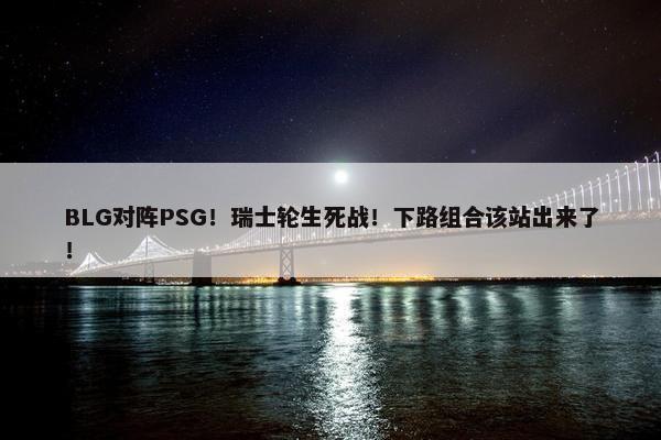 BLG对阵PSG！瑞士轮生死战！下路组合该站出来了！