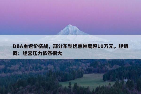 BBA重返价格战，部分车型优惠幅度超10万元，经销商：经营压力依然很大