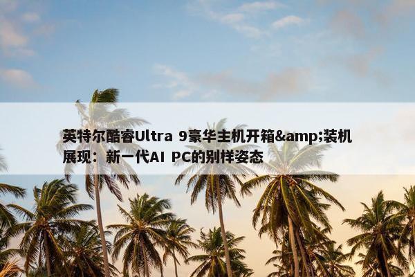 英特尔酷睿Ultra 9豪华主机开箱&装机展现：新一代AI PC的别样姿态