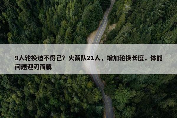 9人轮换迫不得已？火箭队21人，增加轮换长度，体能问题迎刃而解