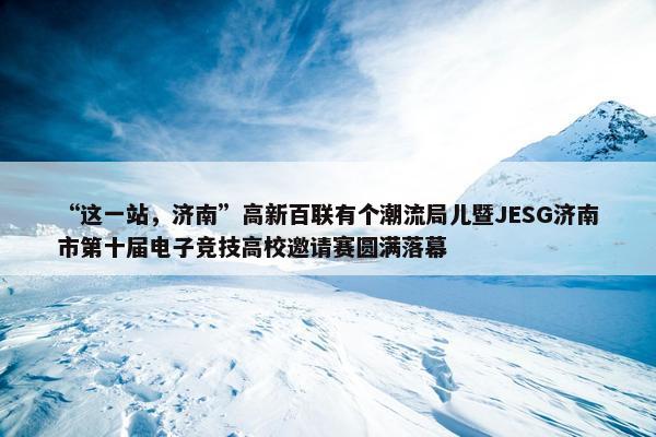 “这一站，济南”高新百联有个潮流局儿暨JESG济南市第十届电子竞技高校邀请赛圆满落幕