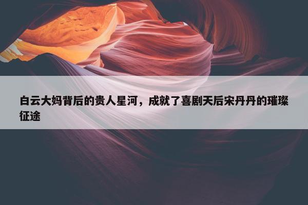 白云大妈背后的贵人星河，成就了喜剧天后宋丹丹的璀璨征途