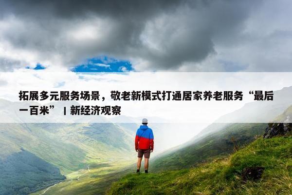 拓展多元服务场景，敬老新模式打通居家养老服务“最后一百米”丨新经济观察