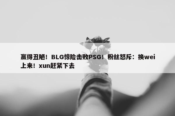 赢得丑陋！BLG惊险击败PSG！粉丝怒斥：换wei上来！xun赶紧下去