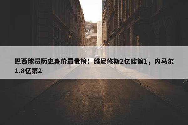 巴西球员历史身价最贵榜：维尼修斯2亿欧第1，内马尔1.8亿第2