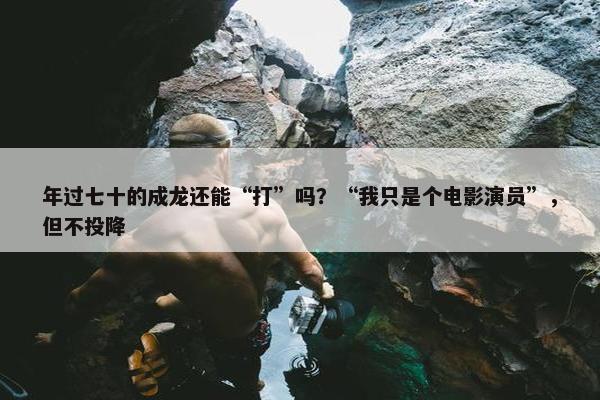 年过七十的成龙还能“打”吗？“我只是个电影演员”，但不投降