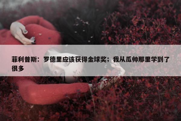 菲利普斯：罗德里应该获得金球奖；我从瓜帅那里学到了很多