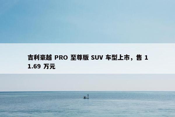 吉利豪越 PRO 至尊版 SUV 车型上市，售 11.69 万元