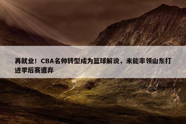 再就业！CBA名帅转型成为篮球解说，未能率领山东打进季后赛遭弃