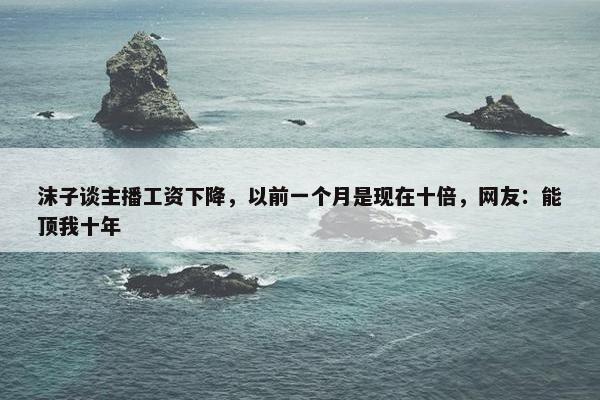 沫子谈主播工资下降，以前一个月是现在十倍，网友：能顶我十年