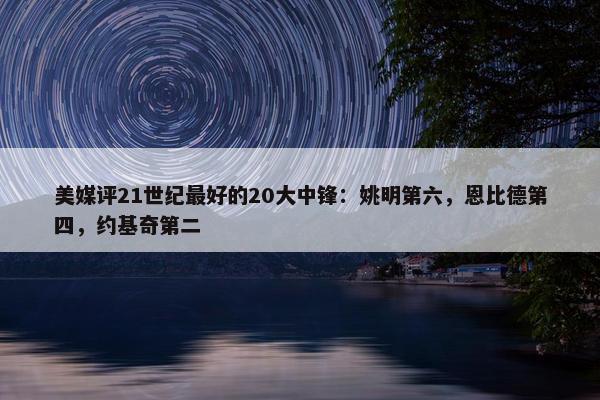 美媒评21世纪最好的20大中锋：姚明第六，恩比德第四，约基奇第二