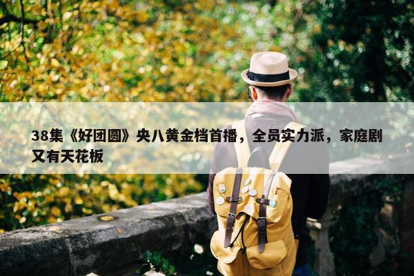 38集《好团圆》央八黄金档首播，全员实力派，家庭剧又有天花板