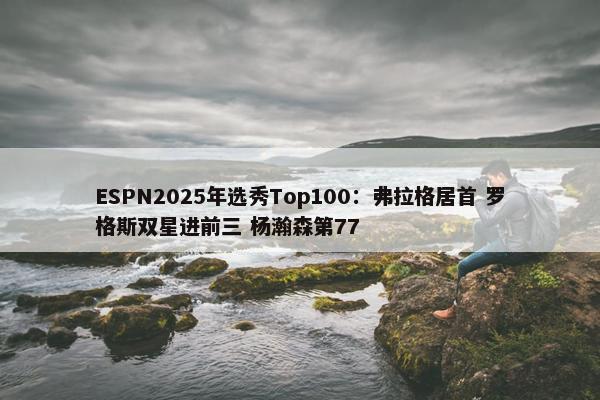 ESPN2025年选秀Top100：弗拉格居首 罗格斯双星进前三 杨瀚森第77