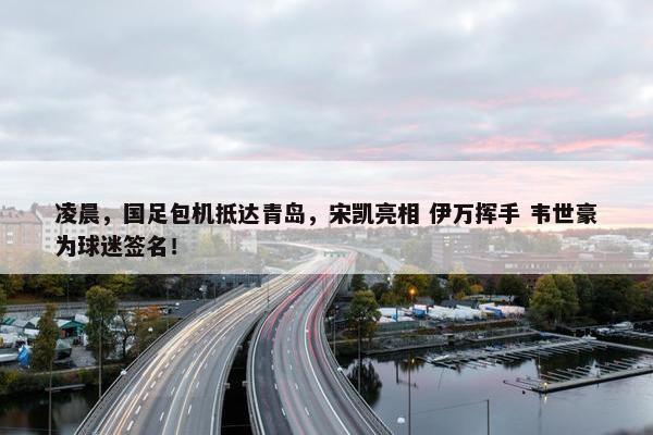 凌晨，国足包机抵达青岛，宋凯亮相 伊万挥手 韦世豪为球迷签名！